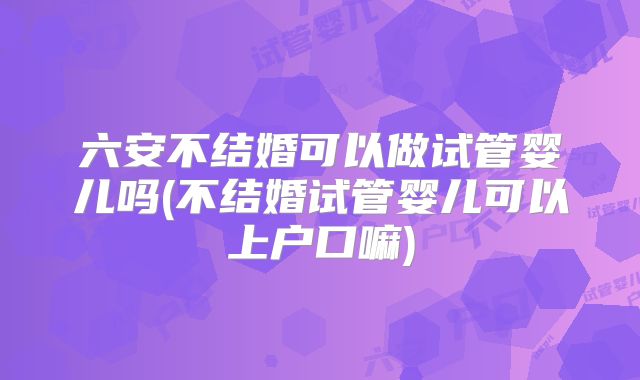 六安不结婚可以做试管婴儿吗(不结婚试管婴儿可以上户口嘛)
