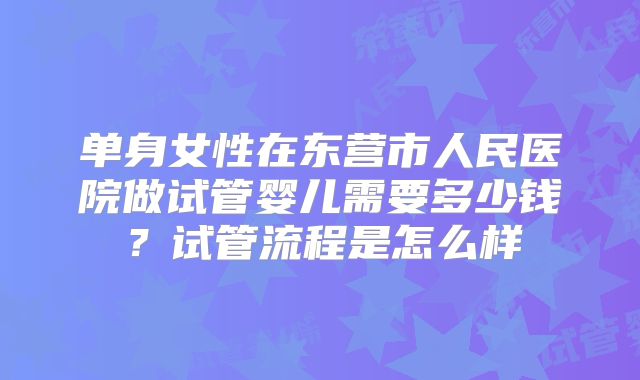 单身女性在东营市人民医院做试管婴儿需要多少钱？试管流程是怎么样