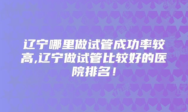 辽宁哪里做试管成功率较高,辽宁做试管比较好的医院排名！