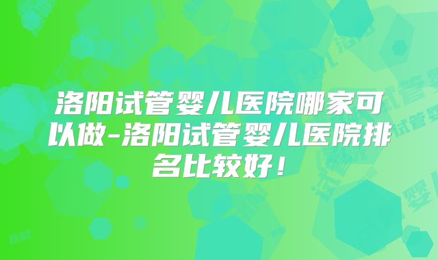 洛阳试管婴儿医院哪家可以做-洛阳试管婴儿医院排名比较好！