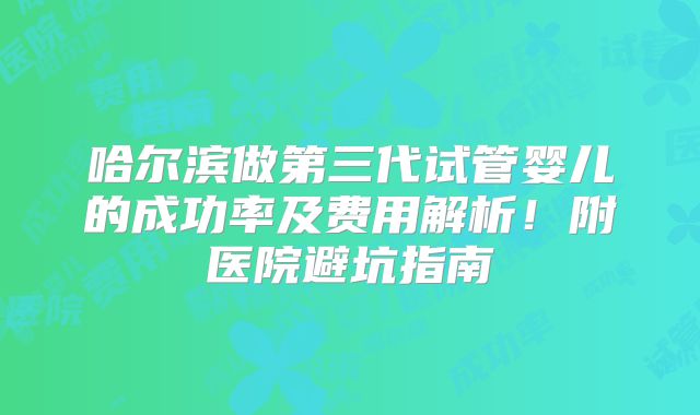 哈尔滨做第三代试管婴儿的成功率及费用解析！附医院避坑指南