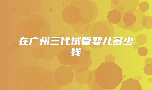 在广州三代试管婴儿多少钱