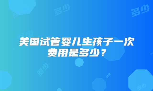 美国试管婴儿生孩子一次费用是多少？