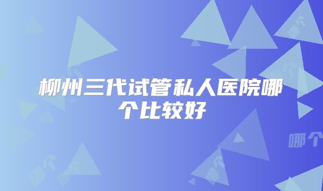柳州三代试管私人医院哪个比较好