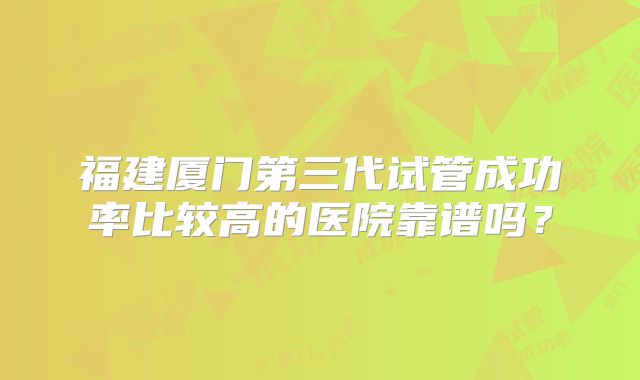 福建厦门第三代试管成功率比较高的医院靠谱吗？