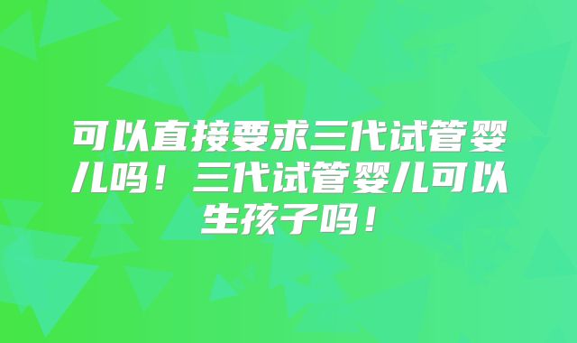 可以直接要求三代试管婴儿吗！三代试管婴儿可以生孩子吗！