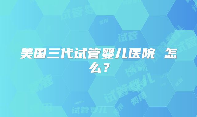 美国三代试管婴儿医院 怎么?