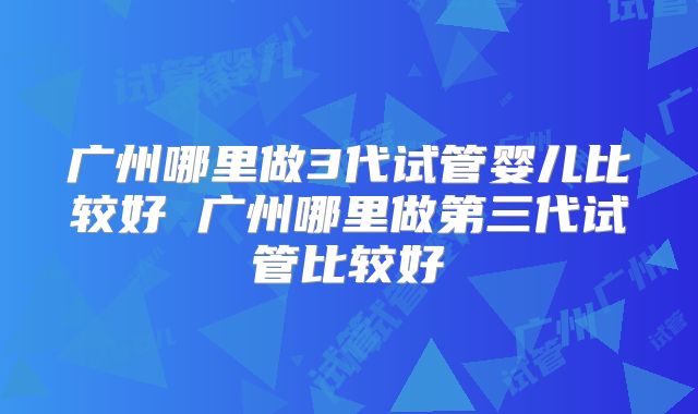 广州哪里做3代试管婴儿比较好 广州哪里做第三代试管比较好