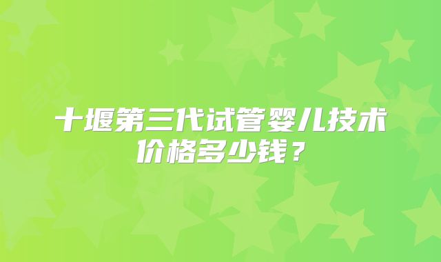 十堰第三代试管婴儿技术价格多少钱？