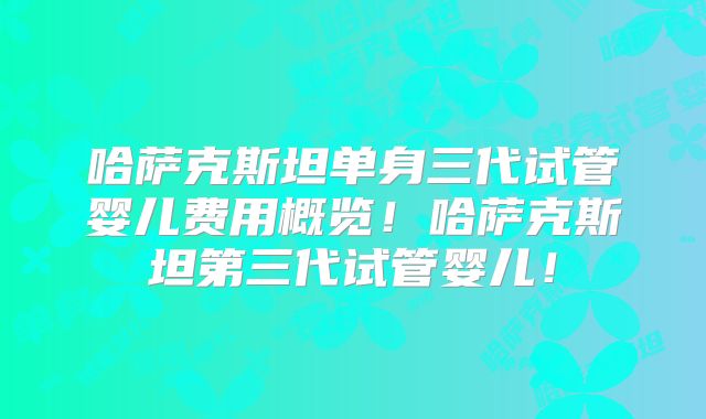 哈萨克斯坦单身三代试管婴儿费用概览!哈萨克斯坦第三代试管婴儿!
