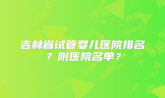 吉林省试管婴儿医院排名？附医院名单？