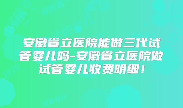安徽省立医院能做三代试管婴儿吗-安徽省立医院做试管婴儿收费明细！
