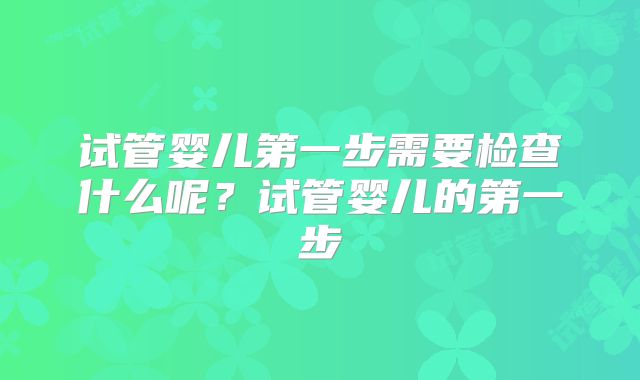 试管婴儿第一步需要检查什么呢？试管婴儿的第一步