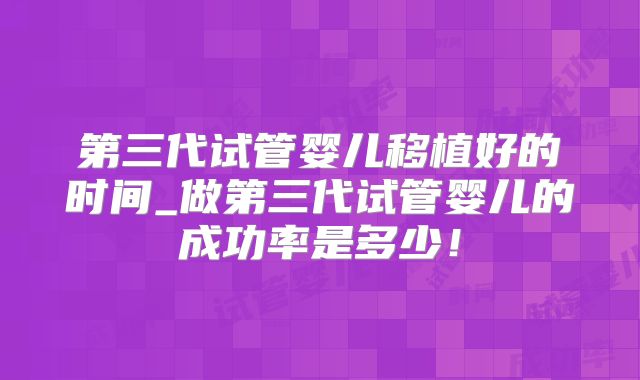第三代试管婴儿移植好的时间_做第三代试管婴儿的成功率是多少！