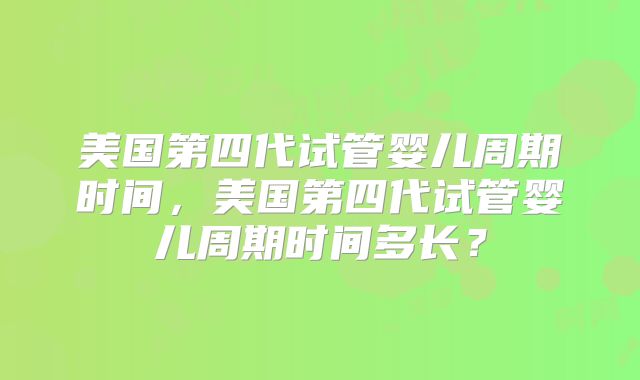 美国第四代试管婴儿周期时间,美国第四代试管婴儿周期时间多长?