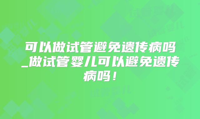 可以做试管避免遗传病吗_做试管婴儿可以避免遗传病吗！