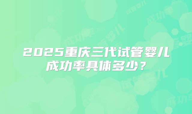 2025重庆三代试管婴儿成功率具体多少?