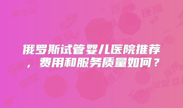 俄罗斯试管婴儿医院推荐,费用和服务质量如何?