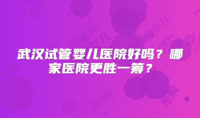 武汉试管婴儿医院好吗?哪家医院更胜一筹?