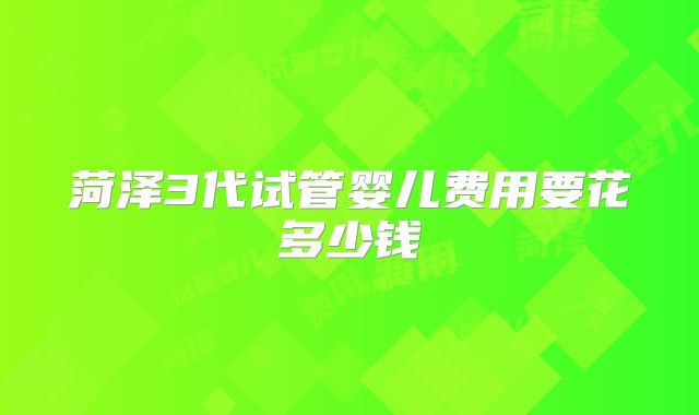 菏泽3代试管婴儿费用要花多少钱