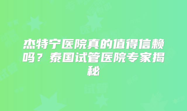 杰特宁医院真的值得信赖吗？泰国试管医院专家揭秘