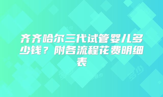 齐齐哈尔三代试管婴儿多少钱？附各流程花费明细表
