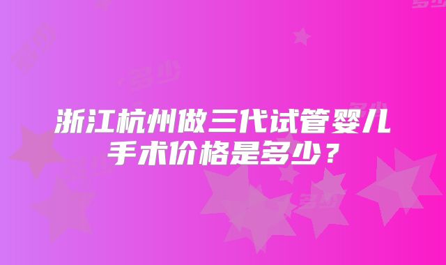 浙江杭州做三代试管婴儿手术价格是多少？