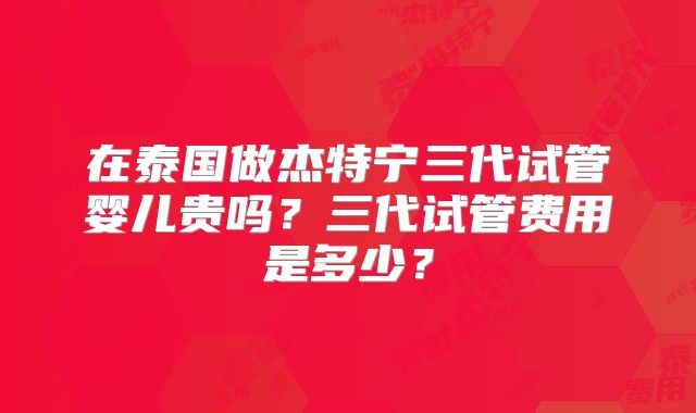 在泰国做杰特宁三代试管婴儿贵吗?三代试管费用是多少?