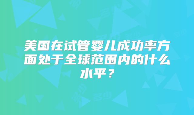 美国在试管婴儿成功率方面处于全球范围内的什么水平？