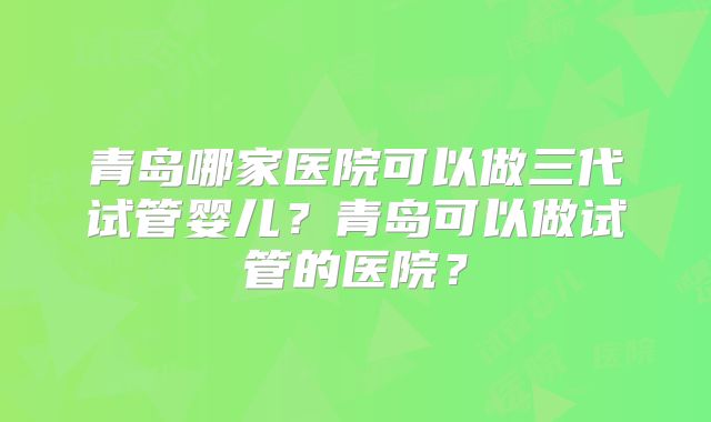 青岛哪家医院可以做三代试管婴儿？青岛可以做试管的医院？