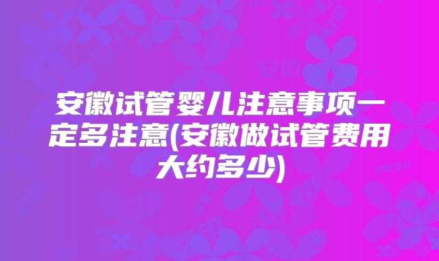 安徽试管婴儿注意事项一定多注意(安徽做试管费用大约多少)