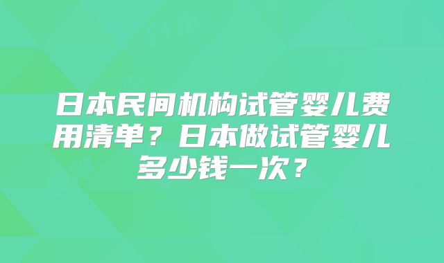日本民间机构试管婴儿费用清单？日本做试管婴儿多少钱一次？