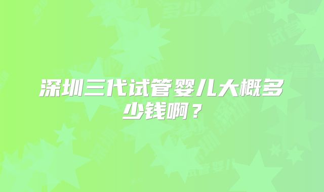 深圳三代试管婴儿大概多少钱啊？