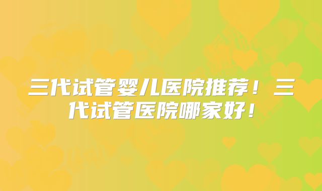 三代试管婴儿医院推荐！三代试管医院哪家好！