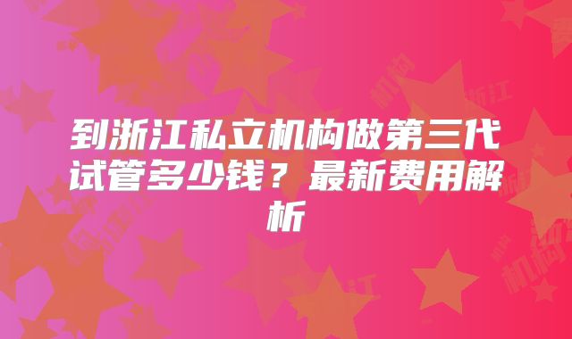 到浙江私立机构做第三代试管多少钱？最新费用解析