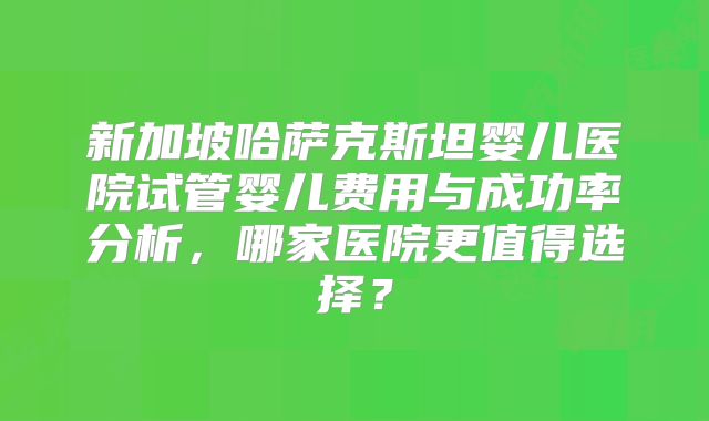 新加坡哈萨克斯坦婴儿医院试管婴儿费用与成功率分析,哪家医院更值得选择?