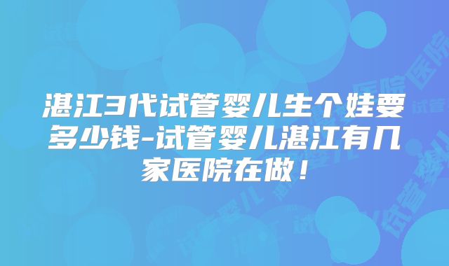 湛江3代试管婴儿生个娃要多少钱-试管婴儿湛江有几家医院在做！
