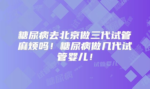 糖尿病去北京做三代试管麻烦吗！糖尿病做几代试管婴儿！