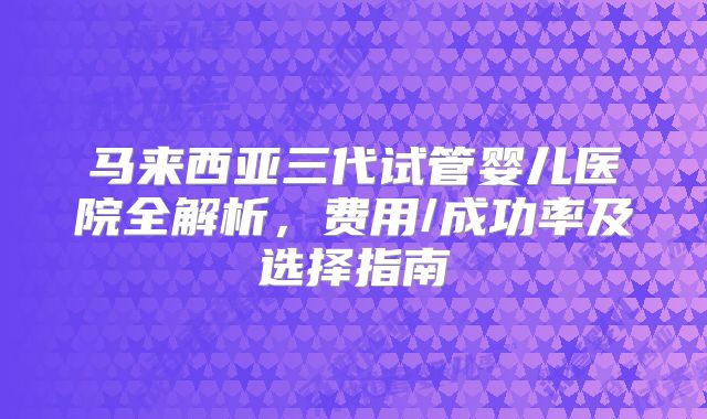 马来西亚三代试管婴儿医院全解析，费用/成功率及选择指南
