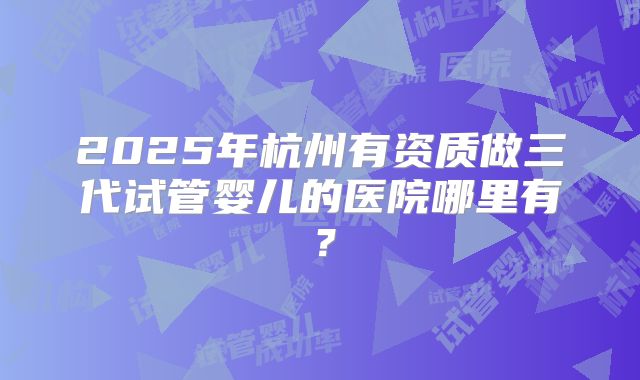 2025年杭州有资质做三代试管婴儿的医院哪里有？