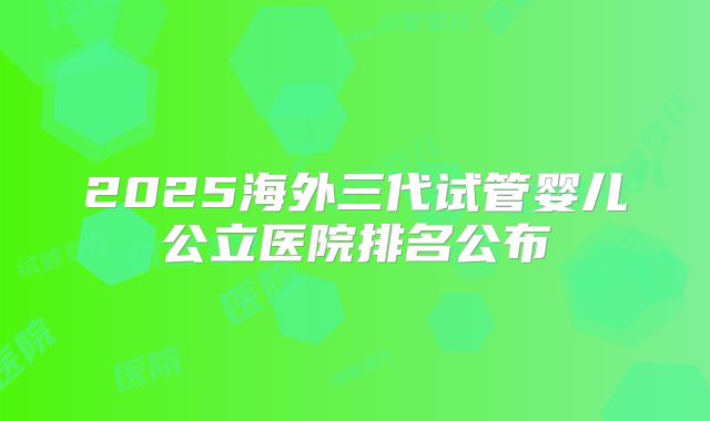 2025海外三代试管婴儿公立医院排名公布