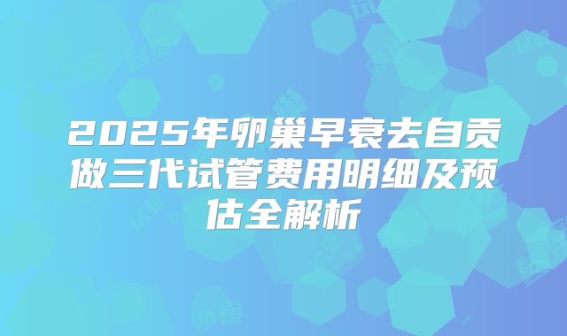 2025年卵巢早衰去自贡做三代试管费用明细及预估全解析