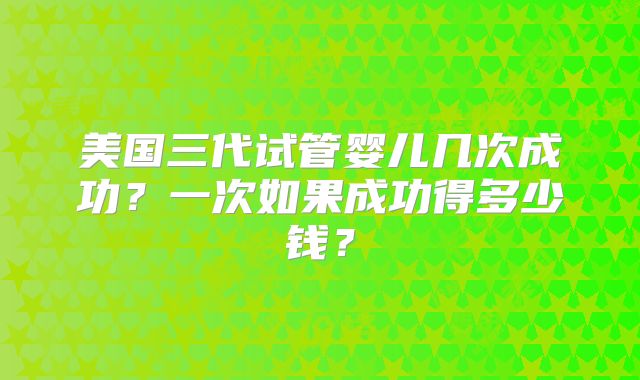 美国三代试管婴儿几次成功？一次如果成功得多少钱？