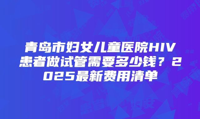 青岛市妇女儿童医院HIV患者做试管需要多少钱?2025最新费用清单