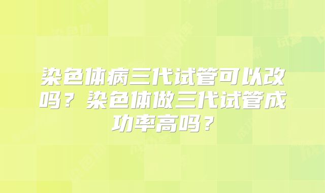 染色体病三代试管可以改吗？染色体做三代试管成功率高吗？