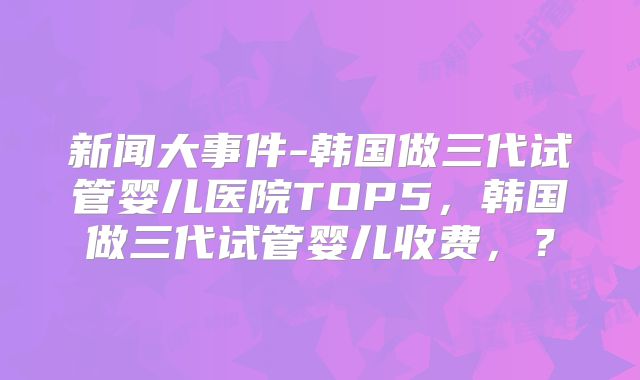新闻大事件-韩国做三代试管婴儿医院TOP5，韩国做三代试管婴儿收费，？