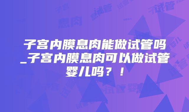 子宫内膜息肉能做试管吗_子宫内膜息肉可以做试管婴儿吗？！