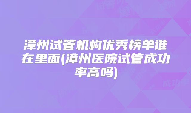 漳州试管机构优秀榜单谁在里面(漳州医院试管成功率高吗)