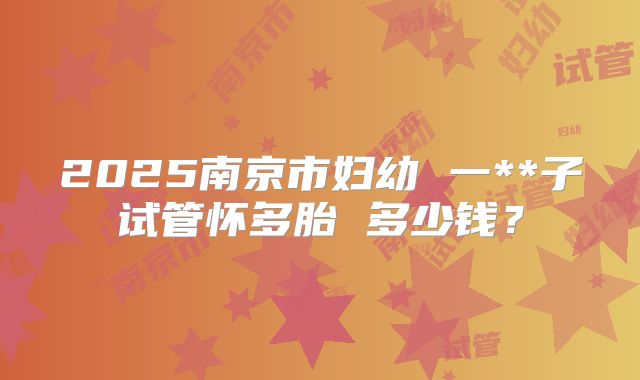 2025南京市妇幼 一**子试管怀多胎 多少钱？