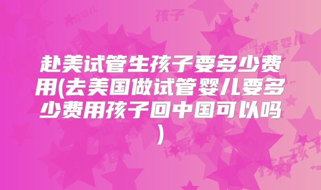 赴美试管生孩子要多少费用(去美国做试管婴儿要多少费用孩子回中国可以吗)